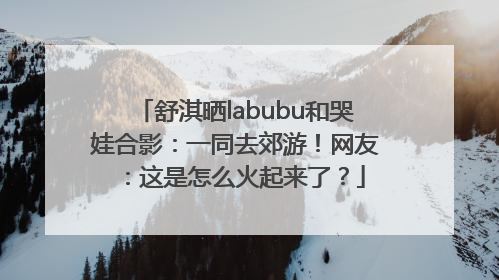 舒淇晒labubu和哭娃合影：一同去郊游！网友：这是怎么火起来了？