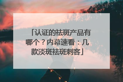 认证的祛斑产品有哪个？内幕速看：几款淡斑祛斑刺客
