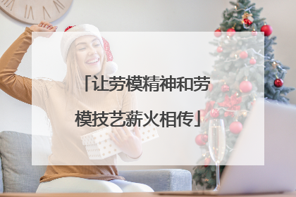 让劳模精神和劳模技艺薪火相传