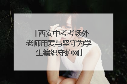 西安中考考场外 老师用爱与坚守为学生编织守护网