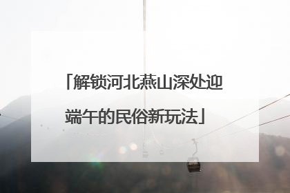 解锁河北燕山深处迎端午的民俗新玩法