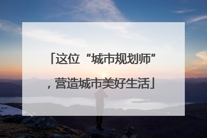 这位“城市规划师”，营造城市美好生活