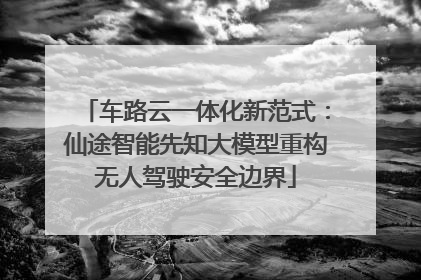 车路云一体化新范式：仙途智能先知大模型重构无人驾驶安全边界