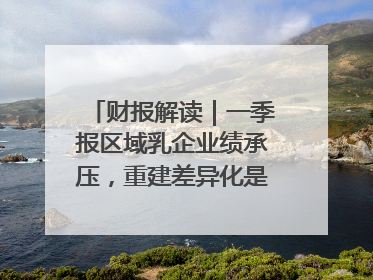 财报解读｜一季报区域乳企业绩承压，重建差异化是突围关键