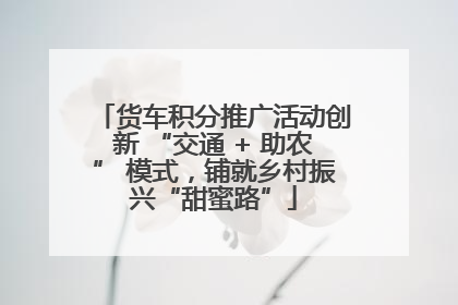 货车积分推广活动创新 “交通 + 助农” 模式，铺就乡村振兴“甜蜜路”