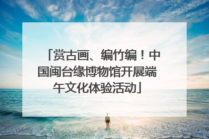 赏古画、编竹编！中国闽台缘博物馆开展端午文化体验活动