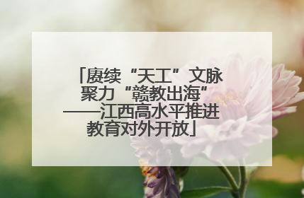 赓续“天工”文脉 聚力“赣教出海”——江西高水平推进教育对外开放