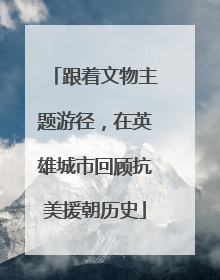 跟着文物主题游径，在英雄城市回顾抗美援朝历史