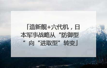 造新舰+六代机，日本军事战略从“防御型”向“进取型”转变