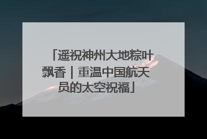 遥祝神州大地粽叶飘香｜重温中国航天员的太空祝福