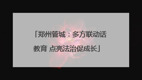 郑州管城：多方联动话教育 点亮法治促成长