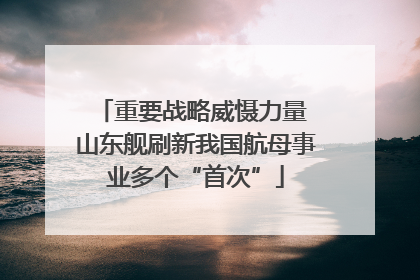 重要战略威慑力量 山东舰刷新我国航母事业多个“首次”