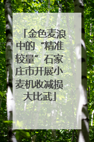 金色麦浪中的“精准较量”石家庄市开展小麦机收减损大比武