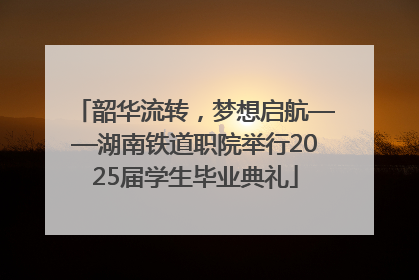 韶华流转，梦想启航——湖南铁道职院举行2025届学生毕业典礼