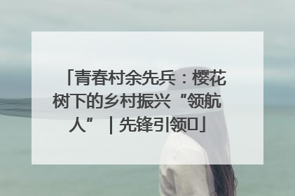 青春村余先兵：樱花树下的乡村振兴“领航人”｜先锋引领⑪