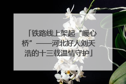 铁路线上架起“暖心桥”——河北好人刘天浩的十三载温情守护