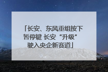 长安、东风重组按下暂停键 长安“升级”驶入央企新赛道