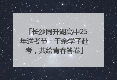 长沙同升湖高中25年送考节：千余学子赴考，共绘青春答卷