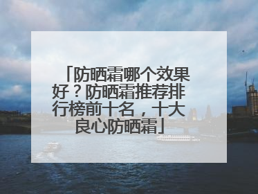 防晒霜哪个效果好？防晒霜推荐排行榜前十名，十大良心防晒霜