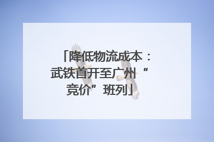 降低物流成本：武铁首开至广州“竞价”班列