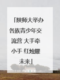 陕师大举办各族青少年交流营 大手牵小手 红烛耀未来