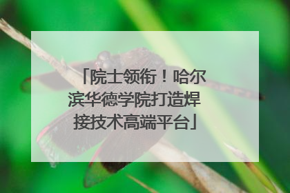 院士领衔！哈尔滨华德学院打造焊接技术高端平台