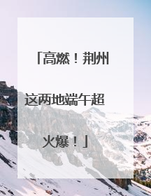高燃！荆州这两地端午超火爆！