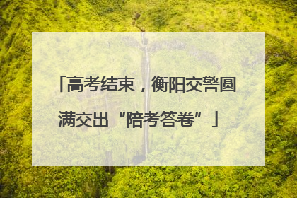 高考结束，衡阳交警圆满交出“陪考答卷”