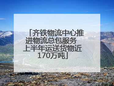 齐铁物流中心推进物流总包服务 上半年运送货物近170万吨