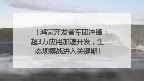 鸿蒙开发者军团冲锋：超3万应用加速开发，生态规模战进入关键期