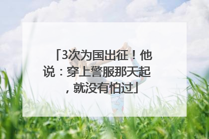 3次为国出征！他说：穿上警服那天起，就没有怕过