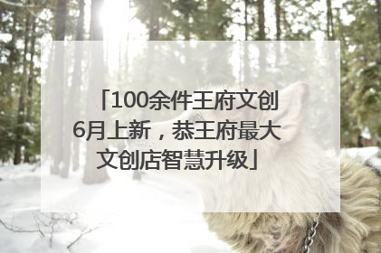 100余件王府文创6月上新，恭王府最大文创店智慧升级