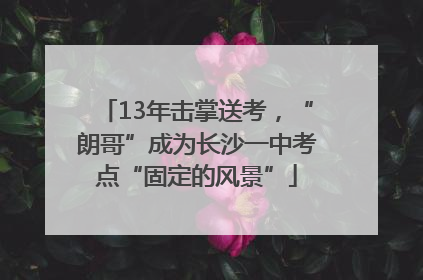13年击掌送考，“朗哥”成为长沙一中考点“固定的风景”