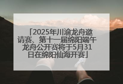 2025年川渝龙舟邀请赛、第十一届绵阳端午龙舟公开赛将于5月31日在绵阳仙海开赛