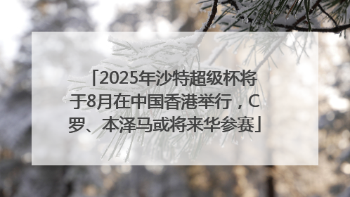 2025年沙特超级杯将于8月在中国香港举行，C罗、本泽马或将来华参赛