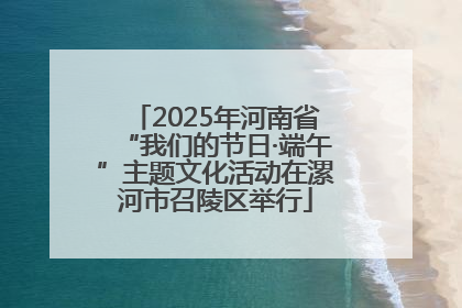 2025年河南省“我们的节日·端午”主题文化活动在漯河市召陵区举行