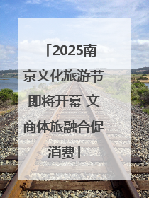 2025南京文化旅游节即将开幕 文商体旅融合促消费