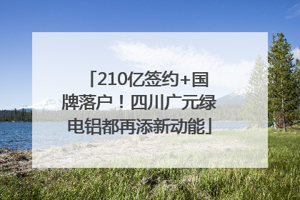210亿签约+国牌落户！四川广元绿电铝都再添新动能