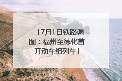 7月1日铁路调图：福州至德化首开动车组列车